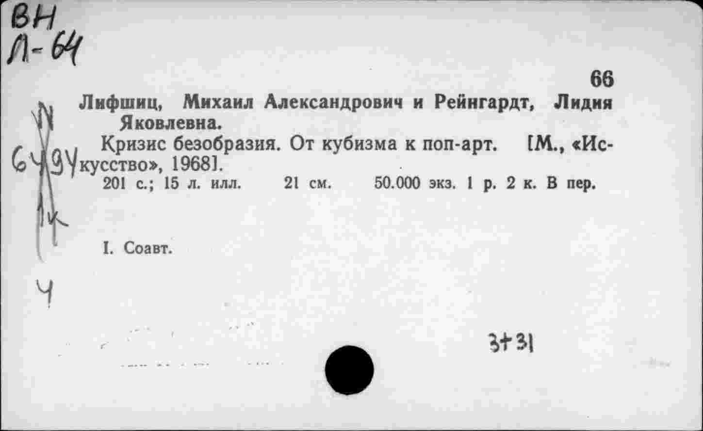 ﻿66 , Лифшиц, Михаил Александрович и Рейнгардт, Лидия 1 Яковлевна.
' . Кризис безобразия. От кубизма к поп-арт. [М., <Ис-Д укусство», 1968].
\	201 с.; 15 л. илл. 21 см. 50.000 экз. 1 р. 2 к. В пер.
I. Соавт.
